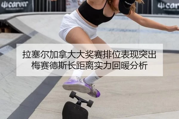 拉塞尔加拿大大奖赛排位表现突出 梅赛德斯长距离实力回暖分析