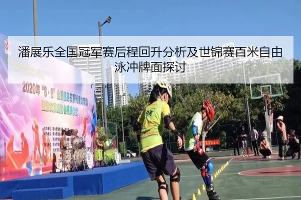 潘展乐全国冠军赛后程回升分析及世锦赛百米自由泳冲牌面探讨